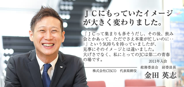 ＪＣにもっていたイメージが大きく変わりました。/2011年入会　総務委員会 副委員長 株式会社CISCO　代表取締役 金田 英志インタビュー